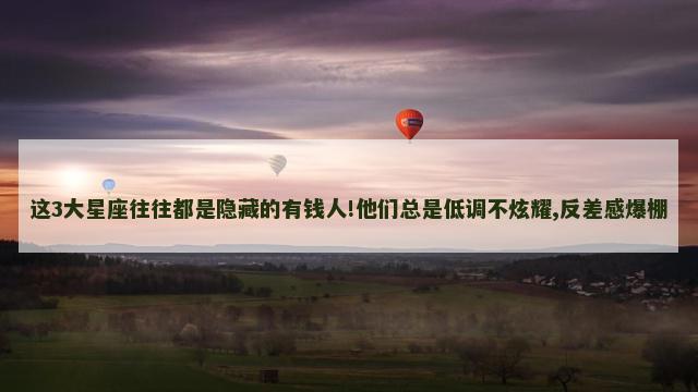 这3大星座往往都是隐藏的有钱人!他们总是低调不炫耀,反差感爆棚