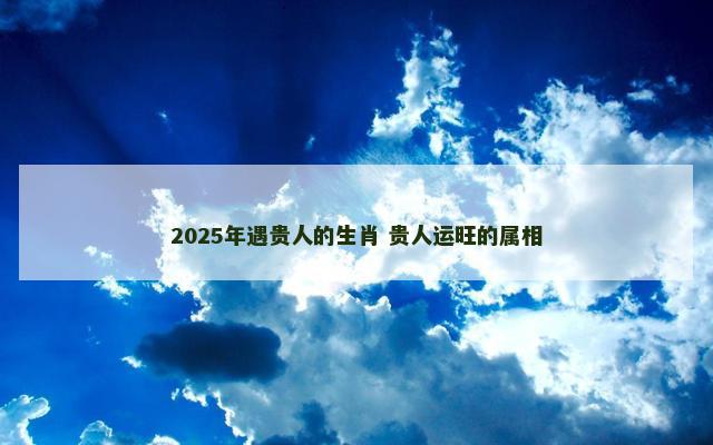 2025年遇贵人的生肖 贵人运旺的属相
