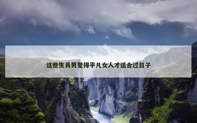 这些生肖男觉得平凡女人才适合过日子