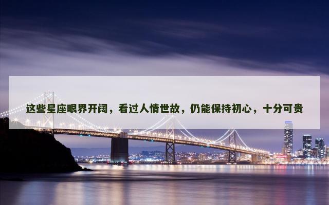 这些星座眼界开阔，看过人情世故，仍能保持初心，十分可贵