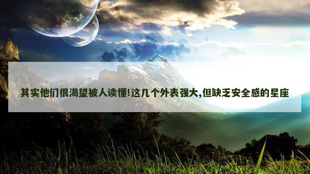 其实他们很渴望被人读懂!这几个外表强大,但缺乏安全感的星座