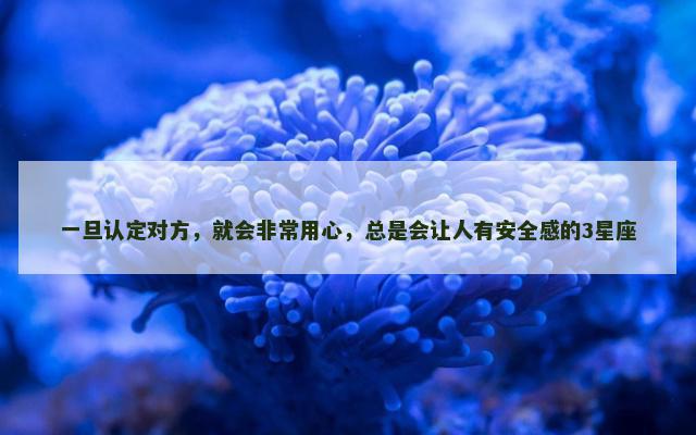 一旦认定对方，就会非常用心，总是会让人有安全感的3星座