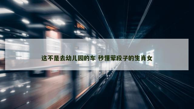 这不是去幼儿园的车 秒懂荤段子的生肖女
