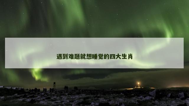 遇到难题就想睡觉的四大生肖