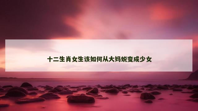 十二生肖女生该如何从大妈蜕变成少女