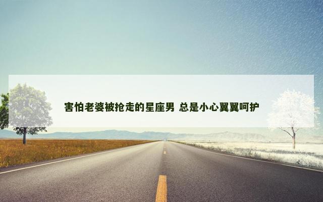 害怕老婆被抢走的星座男 总是小心翼翼呵护