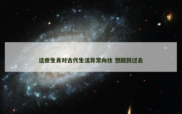 这些生肖对古代生活异常向往 想回到过去