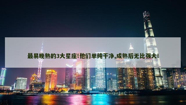 最易晚熟的3大星座!他们单纯干净,成熟后无比强大!