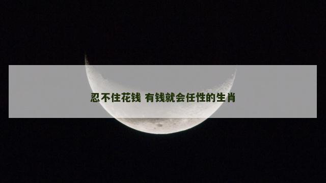 忍不住花钱 有钱就会任性的生肖