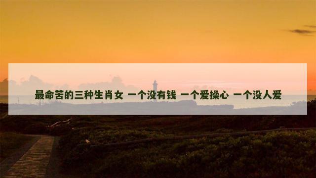 最命苦的三种生肖女 一个没有钱 一个爱操心 一个没人爱
