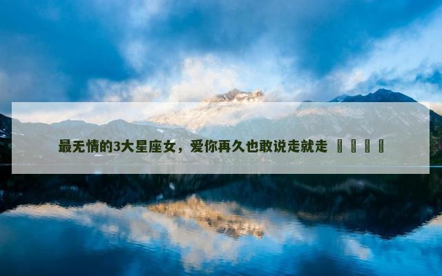 最无情的3大星座女，爱你再久也敢说走就走 ​​​​