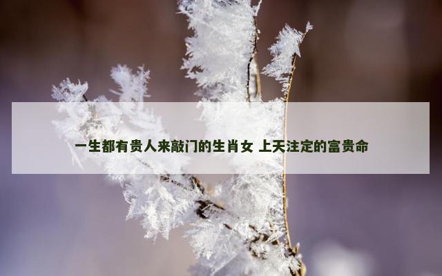 一生都有贵人来敲门的生肖女 上天注定的富贵命