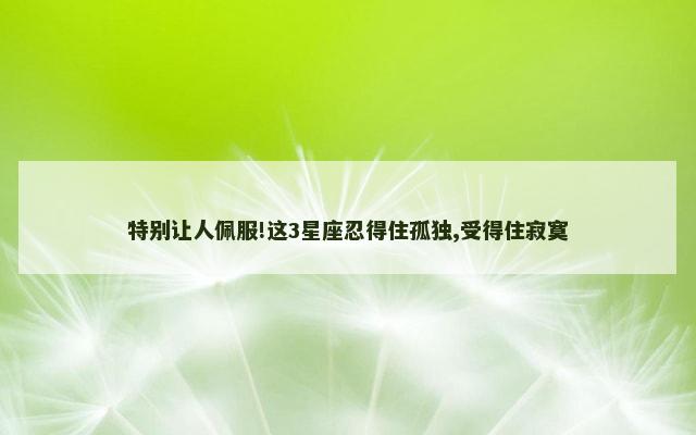 特别让人佩服!这3星座忍得住孤独,受得住寂寞