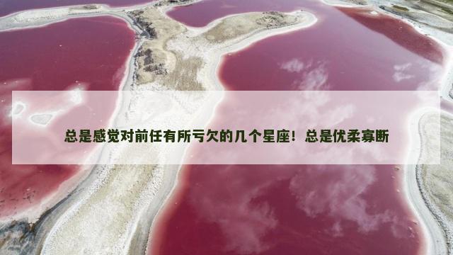 总是感觉对前任有所亏欠的几个星座！总是优柔寡断