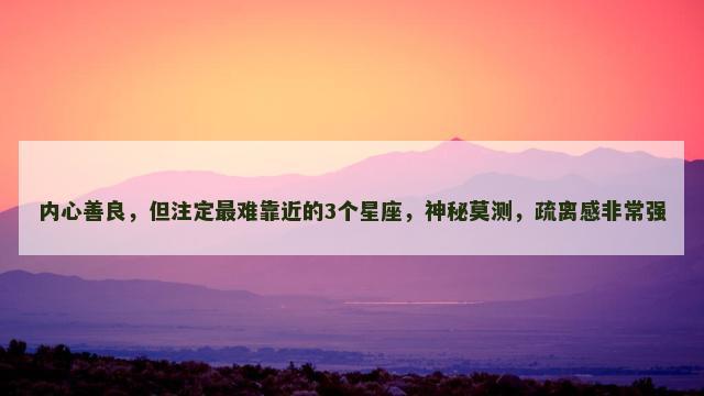 内心善良，但注定最难靠近的3个星座，神秘莫测，疏离感非常强