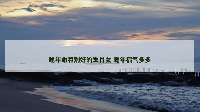 晚年命特别好的生肖女 晚年福气多多