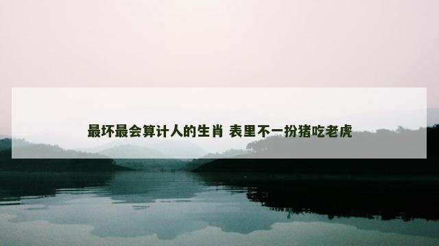 最坏最会算计人的生肖 表里不一扮猪吃老虎
