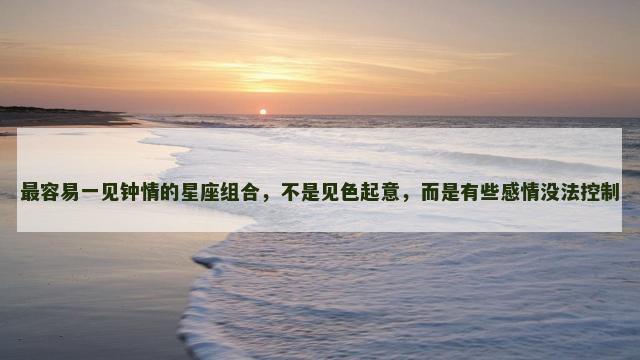 最容易一见钟情的星座组合，不是见色起意，而是有些感情没法控制