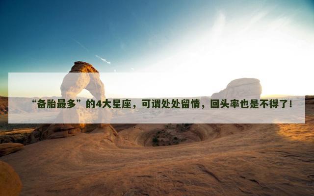 “备胎最多”的4大星座，可谓处处留情，回头率也是不得了！