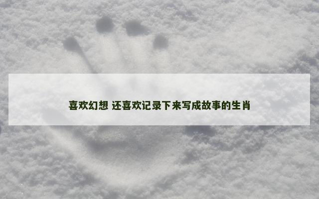 喜欢幻想 还喜欢记录下来写成故事的生肖