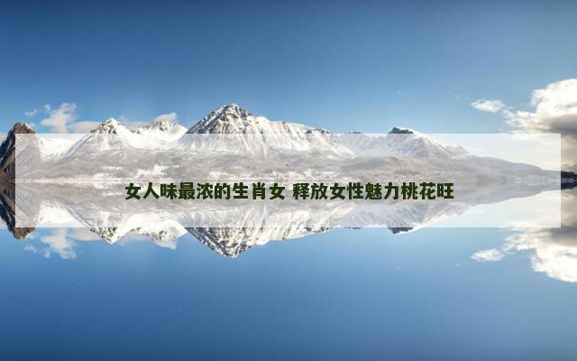 女人味最浓的生肖女 释放女性魅力桃花旺