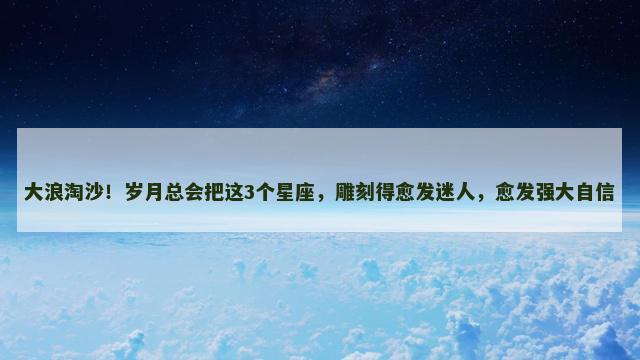 大浪淘沙！岁月总会把这3个星座，雕刻得愈发迷人，愈发强大自信