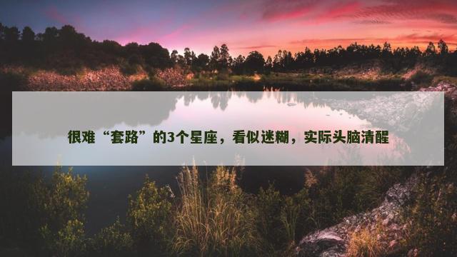 很难“套路”的3个星座，看似迷糊，实际头脑清醒