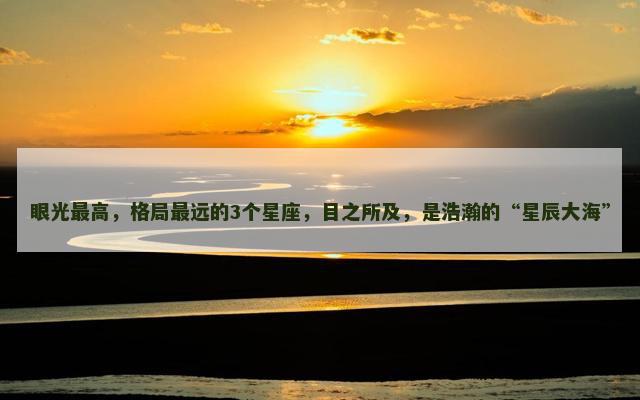 眼光最高，格局最远的3个星座，目之所及，是浩瀚的“星辰大海”