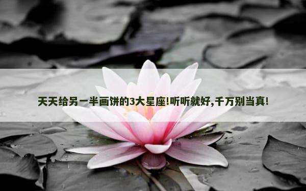 天天给另一半画饼的3大星座!听听就好,千万别当真!