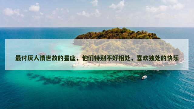 最讨厌人情世故的星座，他们特别不好相处，喜欢独处的快乐