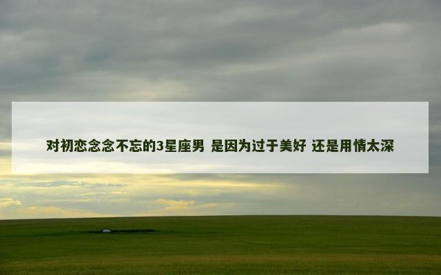 对初恋念念不忘的3星座男 是因为过于美好 还是用情太深