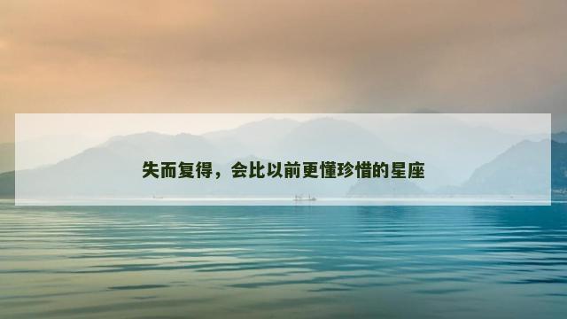 失而复得，会比以前更懂珍惜的星座