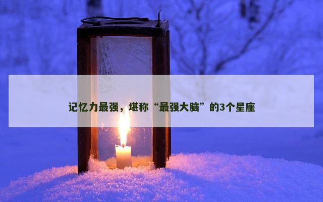 记忆力最强，堪称“最强大脑”的3个星座