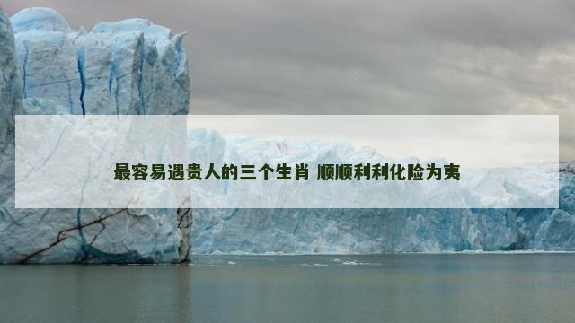最容易遇贵人的三个生肖 顺顺利利化险为夷