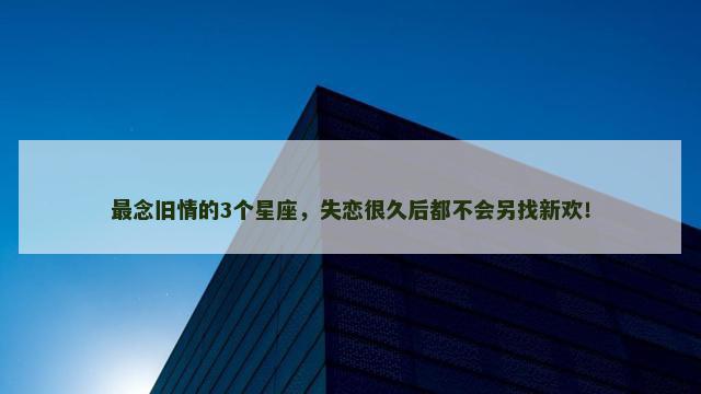 最念旧情的3个星座，失恋很久后都不会另找新欢！