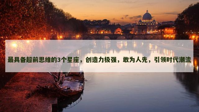 最具备超前思维的3个星座，创造力极强，敢为人先，引领时代潮流
