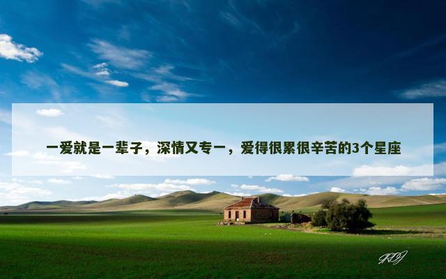 一爱就是一辈子，深情又专一，爱得很累很辛苦的3个星座