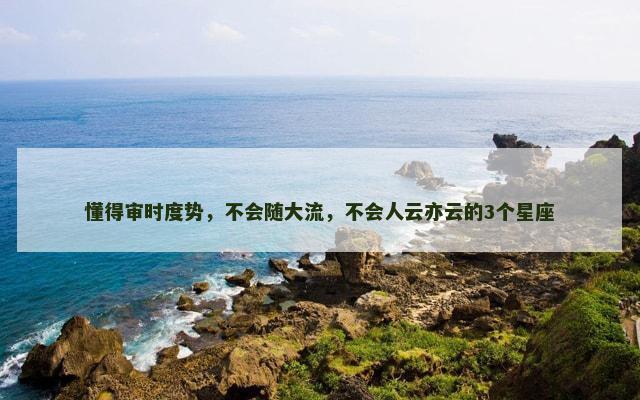 懂得审时度势，不会随大流，不会人云亦云的3个星座
