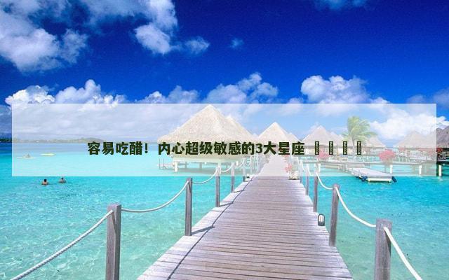 容易吃醋！内心超级敏感的3大星座 ​​​​