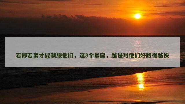 若即若离才能制服他们，这3个星座，越是对他们好跑得越快