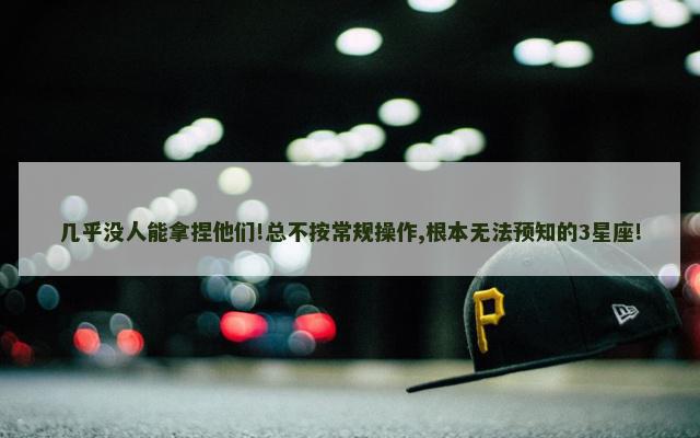 几乎没人能拿捏他们!总不按常规操作,根本无法预知的3星座!