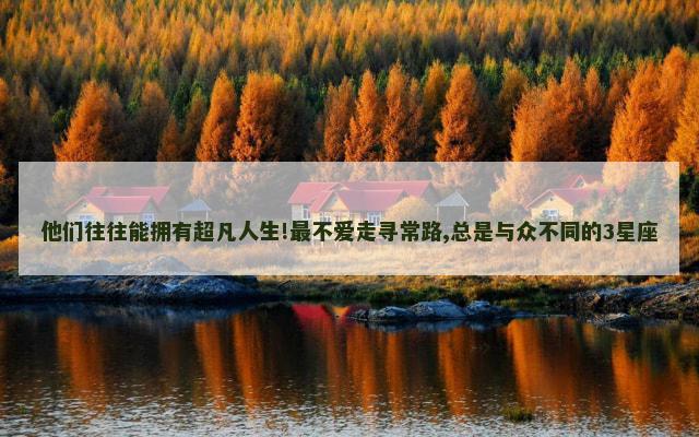 他们往往能拥有超凡人生!最不爱走寻常路,总是与众不同的3星座
