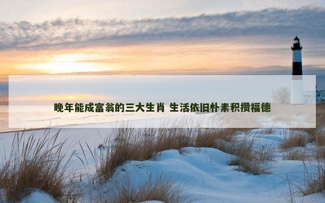 晚年能成富翁的三大生肖 生活依旧朴素积攒福德