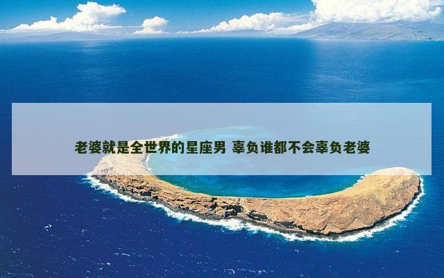 老婆就是全世界的星座男 辜负谁都不会辜负老婆