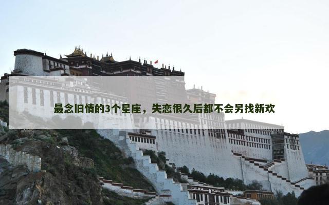 最念旧情的3个星座，失恋很久后都不会另找新欢