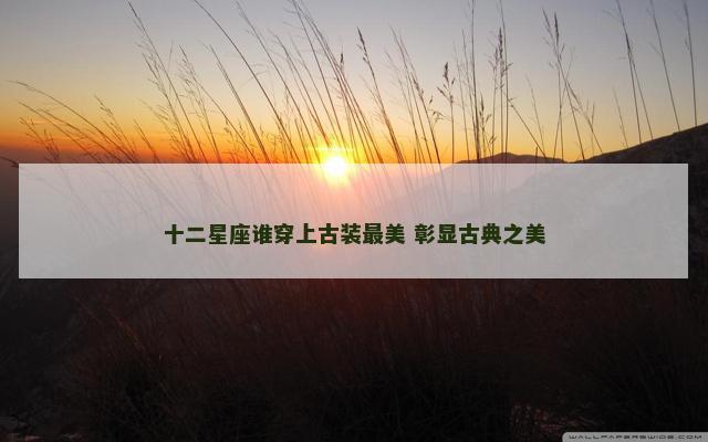 十二星座谁穿上古装最美 彰显古典之美