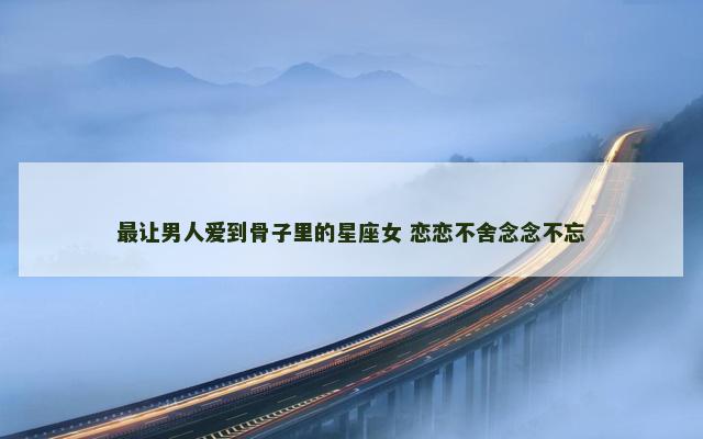 最让男人爱到骨子里的星座女 恋恋不舍念念不忘