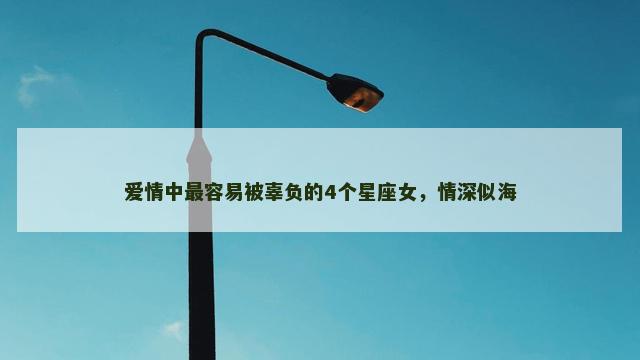 爱情中最容易被辜负的4个星座女，情深似海