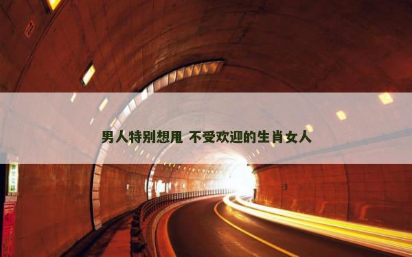 男人特别想甩 不受欢迎的生肖女人
