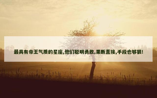 最具有帝王气质的星座,他们聪明勇敢,果断直接,手段也够狠!